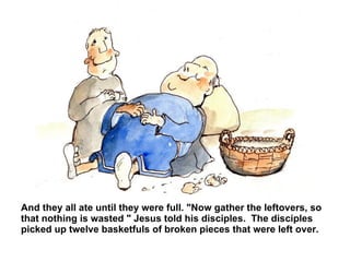 And they all ate until they were full. "Now gather the leftovers, so that nothing is wasted " Jesus told his disciples.  The disciples picked up twelve basketfuls of broken pieces that were left over.  