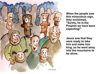 When the people saw this miraculous sign, they exclaimed, "Surely, he is the Prophet we have been expecting!"  Jesus saw that they were ready to take him and make him king, so he went away into the mountains to be alone.   