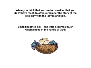 When you think that you are too small or that you don’t have much to offer, remember the story of the little boy with the loaves and fish. Small becomes big -- and little becomes much when placed in the hands of God! 