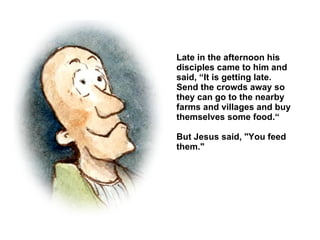 Late in the afternoon his disciples came to him and said, “It is getting late.  Send the crowds away so they can go to the nearby farms and villages and buy themselves some food.“ But Jesus said, "You feed them." 