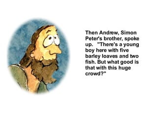 Then Andrew, Simon Peter's brother, spoke up.  "There's a young boy here with five barley loaves and two fish. But what good is that with this huge crowd?" 