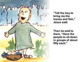 “ Tell the boy to bring me the loaves and fish,” Jesus said . Then he said to them, “Have the people to sit down in groups of about fifty each.” 