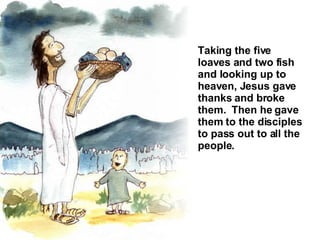 Taking the five loaves and two fish and looking up to heaven, Jesus gave thanks and broke them.  Then he gave them to the disciples to pass out to all the people.  
