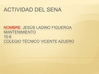 ACTIVIDAD DEL SENA


NOMBRE: JESÚS LADINO FIGUEROA
MANTENIMIENTO
10-6
COLEGIO TÉCNICO VICENTE AZUERO
 