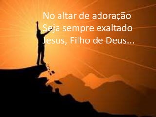 No altar de adoração
Seja sempre exaltado
Jesus, Filho de Deus...
 
