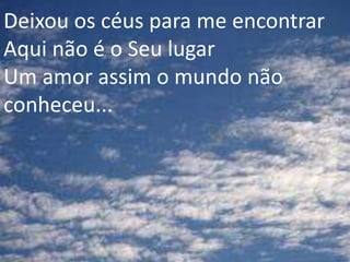 Deixou os céus para me encontrar
Aqui não é o Seu lugar
Um amor assim o mundo não
conheceu...
 