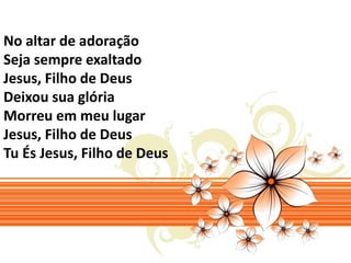No altar de adoração 
Seja sempre exaltado 
Jesus, Filho de Deus 
Deixou sua glória 
Morreu em meu lugar 
Jesus, Filho de Deus 
Tu És Jesus, Filho de Deus 
 
