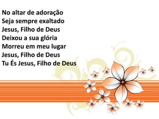 No altar de adoração 
Seja sempre exaltado 
Jesus, Filho de Deus 
Deixou a sua glória 
Morreu em meu lugar 
Jesus, Filho de Deus 
Tu És Jesus, Filho de Deus 
 