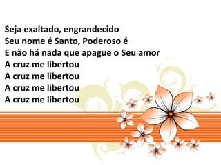 Seja exaltado, engrandecido 
Seu nome é Santo, Poderoso é 
E não há nada que apague o Seu amor 
A cruz me libertou 
A cruz me libertou 
A cruz me libertou 
A cruz me libertou 
 