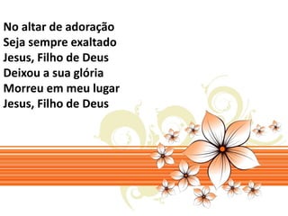 No altar de adoração 
Seja sempre exaltado 
Jesus, Filho de Deus 
Deixou a sua glória 
Morreu em meu lugar 
Jesus, Filho de Deus 
 