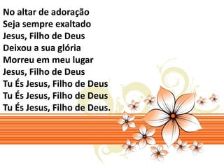 No altar de adoração 
Seja sempre exaltado 
Jesus, Filho de Deus 
Deixou a sua glória 
Morreu em meu lugar 
Jesus, Filho de Deus 
Tu És Jesus, Filho de Deus 
Tu És Jesus, Filho de Deus 
Tu És Jesus, Filho de Deus. 
