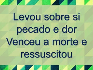 Levou sobre si 
pecado e dor 
Venceu a morte e 
ressuscitou 
 