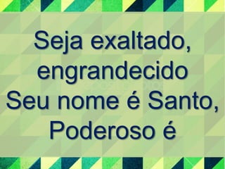 Seja exaltado, 
engrandecido 
Seu nome é Santo, 
Poderoso é 
 