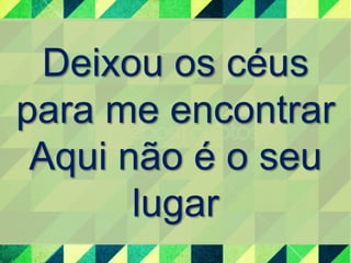 Deixou os céus 
para me encontrar 
Aqui não é o seu 
lugar 
 