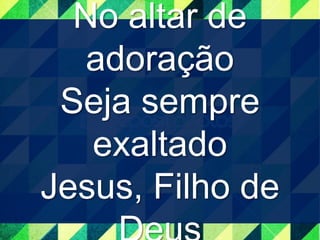 No altar de 
adoração 
Seja sempre 
exaltado 
Jesus, Filho de 
Deus 
 