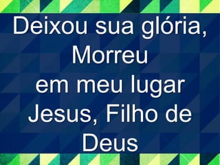 Deixou sua glória, 
Morreu 
em meu lugar 
Jesus, Filho de 
Deus 
 