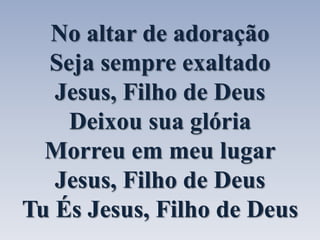 No altar de adoração 
Seja sempre exaltado 
Jesus, Filho de Deus 
Deixou sua glória 
Morreu em meu lugar 
Jesus, Filho de Deus 
Tu És Jesus, Filho de Deus 
 