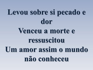 Levou sobre si pecado e 
dor 
Venceu a morte e 
ressuscitou 
Um amor assim o mundo 
não conheceu 
 