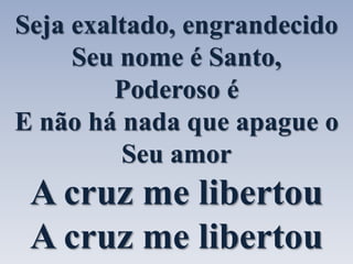 Seja exaltado, engrandecido 
Seu nome é Santo, 
Poderoso é 
E não há nada que apague o 
Seu amor 
A cruz me libertou 
A cruz me libertou 
