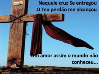 Naquele cruz Se entregou
O Teu perdão me alcançou
Um amor assim o mundo não
conheceu...
 