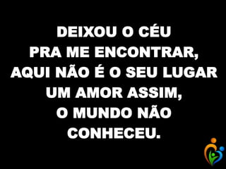DEIXOU O CÉU
PRA ME ENCONTRAR,
AQUI NÃO É O SEU LUGAR
UM AMOR ASSIM,
O MUNDO NÃO
CONHECEU.
 