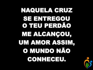 NAQUELA CRUZ
SE ENTREGOU
O TEU PERDÃO
ME ALCANÇOU,
UM AMOR ASSIM,
O MUNDO NÃO
CONHECEU.
 