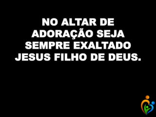 NO ALTAR DE
ADORAÇÃO SEJA
SEMPRE EXALTADO
JESUS FILHO DE DEUS.
 
