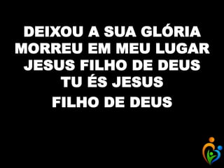 DEIXOU A SUA GLÓRIA
MORREU EM MEU LUGAR
JESUS FILHO DE DEUS
TU ÉS JESUS
FILHO DE DEUS
 