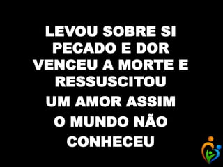 LEVOU SOBRE SI
PECADO E DOR
VENCEU A MORTE E
RESSUSCITOU
UM AMOR ASSIM
O MUNDO NÃO
CONHECEU
 