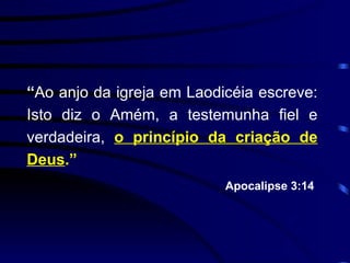 “ Ao anjo da igreja em Laodicéia escreve: Isto diz o Amém, a testemunha fiel e verdadeira,  o princípio da criação de Deus .” Apocalipse 3:14   