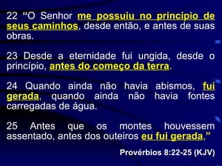 22  “ O Senhor  me possuiu no princípio de seus caminhos , desde então, e antes de suas obras. 23 Desde a eternidade fui ungida, desde o princípio,  antes do começo da terra . 24 Quando ainda não havia abismos,  fui gerada ,  quando ainda não havia fontes carregadas de água. 25 Antes que os montes houvessem assentado, antes dos outeiros  eu fui gerada , ” Provérbios 8:22-25 (KJV) 