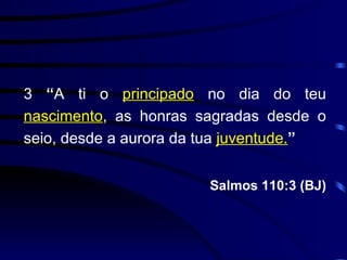 3  “ A ti o  principado  no dia do teu  nascimento , as honras sagradas desde o seio, desde a aurora da tua  juventude. ” Salmos 110:3 (BJ) 