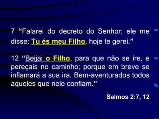 7  “ Falarei do decreto do Senhor; ele me disse:  Tu és meu Filho ,  hoje te gerei. ” 12  “ Beijai  o Filho ,  para que não se ire, e pereçais no caminho; porque em breve se inflamará a sua ira. Bem-aventurados todos aqueles que nele confiam. ”  Salmos 2:7, 12 