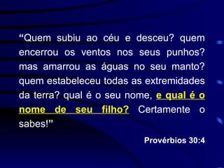 “ Quem subiu ao céu e desceu? quem encerrou os ventos nos seus punhos? mas amarrou as águas no seu manto? quem estabeleceu todas as extremidades da terra? qual é o seu nome,  e qual é o nome de seu filho?  Certamente o sabes! ” Provérbios 30:4 