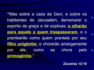 “ Mas sobre a casa de Davi, e sobre os habitantes de Jerusalém, derramarei o espírito de graça e de súplicas;  e olharão para aquele a quem traspassaram ,  e o prantearão como quem pranteia por seu  filho unigênito ;  e chorarão amargamente por ele, como se chora pelo  primogênito . ” Zacarias 12:10 