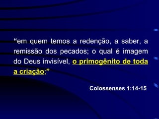 “ em quem temos a redenção, a saber, a remissão dos pecados; o qual é imagem do Deus invisível,  o primogênito de toda a criação ; ” Colossenses 1:14-15  
