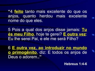 “ 4  feito  tanto mais excelente do que os anjos, quanto herdou mais excelente nome do que eles. 5 Pois a qual dos anjos disse jamais:  Tu és meu Filho ,  hoje te gerei?  E outra vez :  Eu lhe serei Pai, e ele me será Filho? 6  E outra vez, ao introduzir no mundo o primogênito ,  diz: E todos os anjos de Deus o adorem. .” Hebreus 1:4-6 