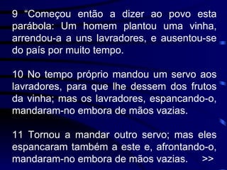 9 “Começou então a dizer ao povo esta parábola: Um homem plantou uma vinha, arrendou-a a uns lavradores, e ausentou-se do país por muito tempo. 10 No tempo próprio mandou um servo aos lavradores, para que lhe dessem dos frutos da vinha; mas os lavradores, espancando-o, mandaram-no embora de mãos vazias. 11 Tornou a mandar outro servo; mas eles espancaram também a este e, afrontando-o, mandaram-no embora de mãos vazias.  >> 