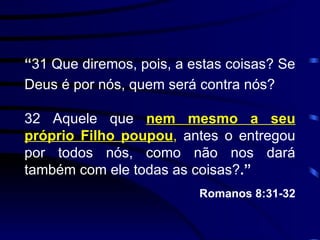 “ 31 Que diremos, pois, a estas coisas? Se Deus é por nós, quem será contra nós? 32 Aquele que  nem mesmo a seu próprio Filho poupou ,  antes o entregou por todos nós, como não nos dará também com ele todas as coisas? .” Romanos 8:31-32 