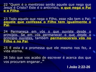 22 “Quem é o mentiroso senão aquele que nega que Jesus é Cristo? Este é o anticristo,  o que nega o Pai e o Filho . 23 Todo aquele que nega o Filho, esse não tem o Pai;  aquele que confessa o Filho tem igualmente o Pai . 24  Permaneça em vós o que ouviste desde o princípio. Se em vós permanecer o que desde o princípio ouvistes,  também  permanecereis vós no Filho e no Pai . 25 E esta é a promessa que ele mesmo nos fez, a vida eterna. 26 Isto que vos acabo de escrever é acerca dos que vos procuram enganar. .” I João 2:22-26  