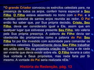 “ O grande Criador  convocou os exércitos celestiais para, na presença de todos os anjos, conferir honra especial a  Seu Filho .   O Filho  estava assentado no trono com  o Pai ,  e a multidão celestial de santos anjos reunida ao redor.  O Pai  então fez saber que, por Sua própria decisão,  Cristo, Seu Filho ,  devia ser considerado igual a Ele, assim que em qualquer lugar que estivesse presente  Seu Filho ,  isto valeria pela Sua própria presença. A palavra  do Filho  devia ser obedecida tão prontamente como a palavra  do Pai .   Seu Filho  foi por Ele investido com autoridade para comandar os exércitos celestiais.  Especialmente devia  Seu Filho  trabalhar em união com Ele na projetada criação da Terra  e de cada ser vivente que devia existir sobre ela.  O Filho  levaria a cabo Sua vontade e Seus propósitos, mas nada faria por Si mesmo. A vontade  do Pai  seria realizada nEle.”   História da Redenção, pág. 13 