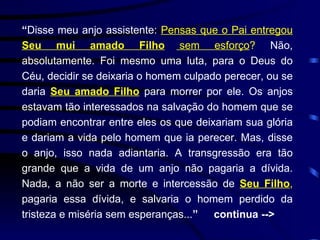 “ Disse meu anjo assistente:  Pensas que o Pai entregou  Seu mui amado Filho  sem esforço ?  Não, absolutamente. Foi mesmo uma luta, para o Deus do Céu, decidir se deixaria o homem culpado perecer, ou se daria  Seu amado Filho  para morrer por ele. Os anjos estavam tão interessados na salvação do homem que se podiam encontrar entre eles os que deixariam sua glória e dariam a vida pelo homem que ia perecer. Mas, disse o anjo, isso nada adiantaria. A transgressão era tão grande que a vida de um anjo não pagaria a dívida. Nada, a não ser a morte e intercessão de  Seu Filho ,  pagaria essa dívida, e salvaria o homem perdido da tristeza e miséria sem esperanças... ”  continua -->  