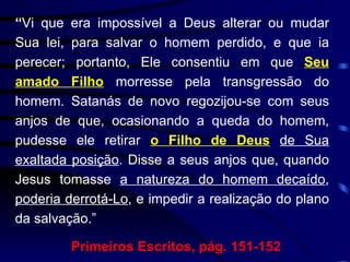“ Vi que era impossível a Deus alterar ou mudar Sua lei, para salvar o homem perdido, e que ia perecer; portanto, Ele consentiu em que  Seu amado Filho  morresse pela transgressão do homem. Satanás de novo regozijou-se com seus anjos de que, ocasionando a queda do homem, pudesse ele retirar  o Filho de Deus   de Sua exaltada posição . Disse a seus anjos que, quando Jesus tomasse  a natureza do homem decaído ,  poderia derrotá-Lo , e impedir a realização do plano da salvação.”  Primeiros Escritos, pág. 151-152 