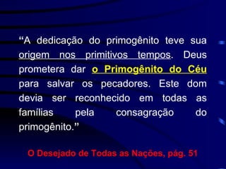 “ A dedicação do primogênito teve sua  origem nos primitivos tempos . Deus prometera dar  o Primogênito do Céu  para salvar os pecadores. Este dom devia ser reconhecido em todas as famílias pela consagração do primogênito. ” O Desejado de Todas as Nações, pág. 51 