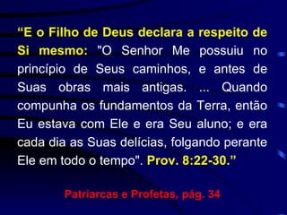 “ E   o Filho de Deus declara a respeito de Si mesmo:  "O Senhor Me possuiu no princípio de Seus caminhos, e antes de Suas obras mais antigas. ... Quando compunha os fundamentos da Terra, então Eu estava com Ele e era Seu aluno; e era cada dia as Suas delícias, folgando perante Ele em todo o tempo".  Prov. 8:22-30.” Patriarcas e Profetas, pág. 34 