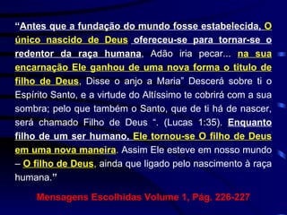 “ Antes que a fundação do mundo fosse estabelecida,  O único nascido de Deus  ofereceu-se para tornar-se o redentor da raça humana , Adão iria pecar...  na sua encarnação Ele ganhou de uma nova forma o titulo de filho de Deus ,  Disse o anjo a Maria” Descerá sobre ti o Espírito Santo, e a virtude do Altíssimo te cobrirá com a sua sombra; pelo que também o Santo, que de ti há de nascer, será chamado Filho de Deus “. (Lucas 1:35).  Enquanto filho de um ser humano,  Ele tornou-se O filho de Deus em uma nova maneira .  Assim Ele esteve em nosso mundo –  O filho de Deus ,  ainda que ligado pelo nascimento à raça humana. ”   Mensagens Escolhidas Volume 1, Pág. 226-227 
