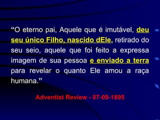 “ O eterno pai, Aquele que é imutável,  deu seu único Filho, nascido dEle ,   retirado do seu seio, aquele que foi feito a expressa imagem de sua pessoa  e enviado a terra  para revelar o quanto Ele amou a raça humana. ”   Adventist Review - 07-09-1895 