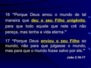 16  “ Porque Deus amou o mundo de tal maneira que  deu o seu Filho unigênito , para que todo aquele que nele crê não pereça, mas tenha a vida eterna. ” 17  “ Porque Deus  enviou o seu Filho  ao mundo, não para que julgasse o mundo, mas para que o mundo fosse salvo por ele. ” João 3:16-17   