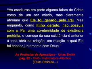 “ As escrituras em parte alguma falam de Cristo como de um ser criado, mas claramente afirmam que  Ele foi gerado pelo Pai ...Mas enquanto, como  Filho gerado ,   não possuía com o Pai uma co-eternidade de existência pretérita ,  o começo da sua existência é anterior a toda obra da criação, em relação a qual Ele foi criador juntamente com Deus. ” As Profecias de Apocalipse  -  Urias Smith pág. 82  - 1945 - Publicadora Atlântico (Texto Retirado...) 