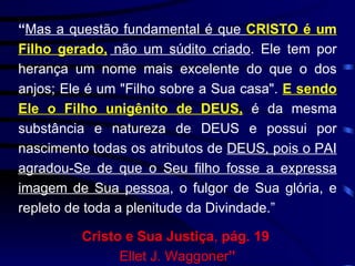 “ Mas a questão fundamental é que  CRISTO é um Filho gerado,  não um súdito criado . Ele tem por herança um nome mais excelente do que o dos anjos; Ele é um "Filho sobre a Sua casa".  E sendo Ele o Filho unigênito de DEUS,  é da mesma substância e natureza de DEUS e possui por nascimento todas os atributos de  DEUS, pois o PAI agradou-Se de que o Seu filho fosse a expressa imagem de Sua pessoa , o fulgor de Sua glória, e repleto de toda a plenitude da Divindade.”  Cristo e Sua Justiça ,  pág. 19   Ellet J. Waggoner ” 